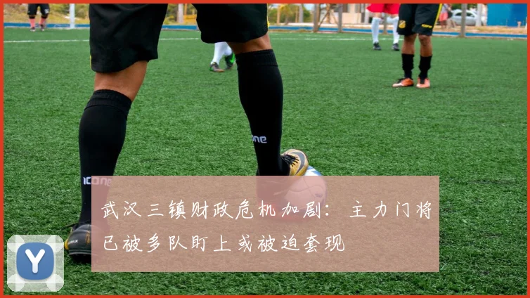 武汉三镇财政危机加剧：主力门将已被多队盯上或被迫套现
