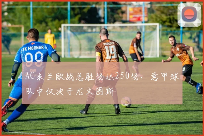 AC米兰欧战总胜场达250场，意甲球队中仅次于尤文图斯