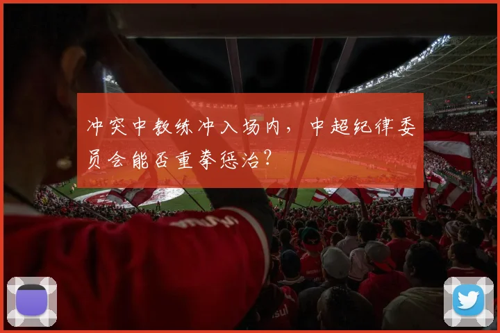 冲突中教练冲入场内，中超纪律委员会能否重拳惩治？