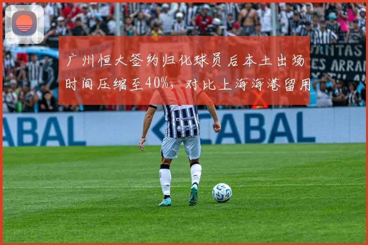 广州恒大签约归化球员后本土出场时间压缩至40%，对比上海海港留用武磊后本土得分占比提升