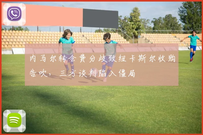 内马尔转会费分歧致纽卡斯尔收购告吹，三方谈判陷入僵局